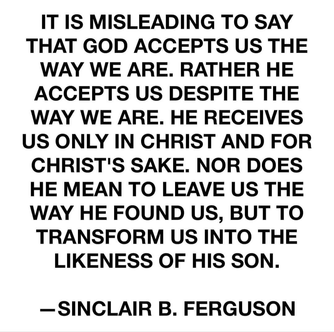 Sinclair B. Ferguson quote — It is misleading to say that God accepts us the way we are. Rather He accepts us despite the way we are. He receives us only in Christ and for Christ's sake. Nor does He mean to leave us the way He found us, but to transform us into the likeness of His Son.